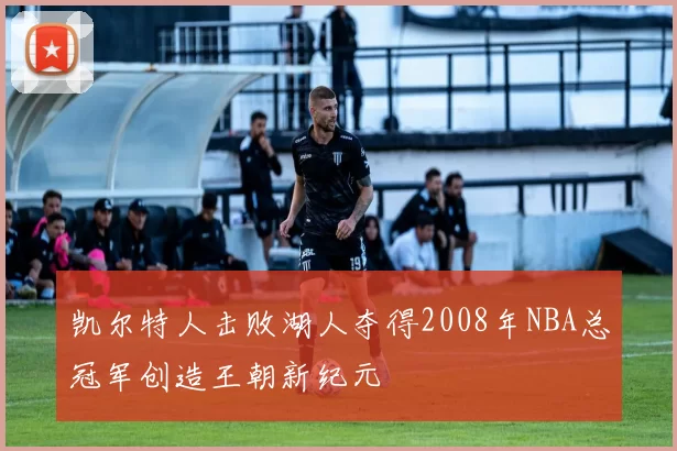 凯尔特人击败湖人夺得2008年NBA总冠军创造王朝新纪元