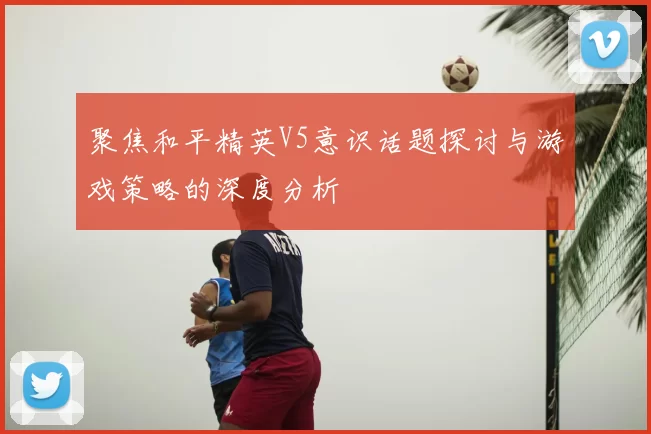 聚焦和平精英V5意识话题探讨与游戏策略的深度分析