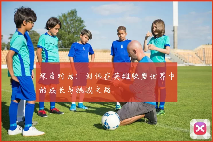 深度对话:刘伟在英雄联盟世界中的成长与挑战之路