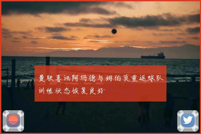 曼联喜讯阿玛德与姆伯莫重返球队训练状态恢复良好