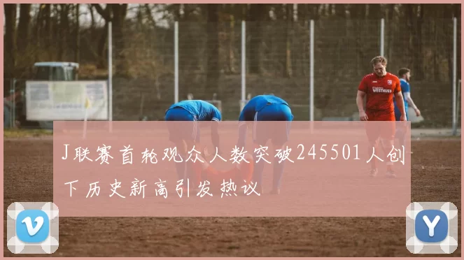 J联赛首轮观众人数突破245501人创下历史新高引发热议