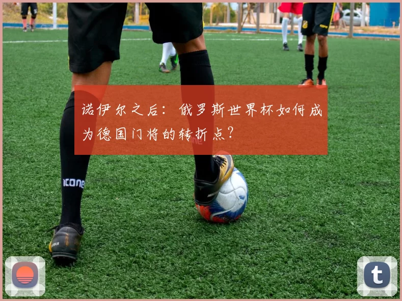 诺伊尔之后：俄罗斯世界杯如何成为德国门将的转折点？