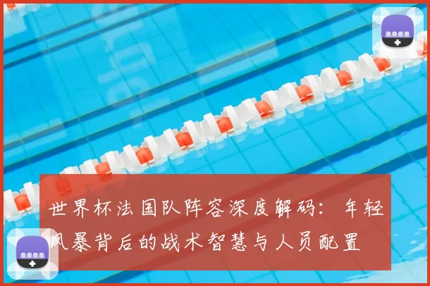 世界杯法国队阵容深度解码：年轻风暴背后的战术智慧与人员配置