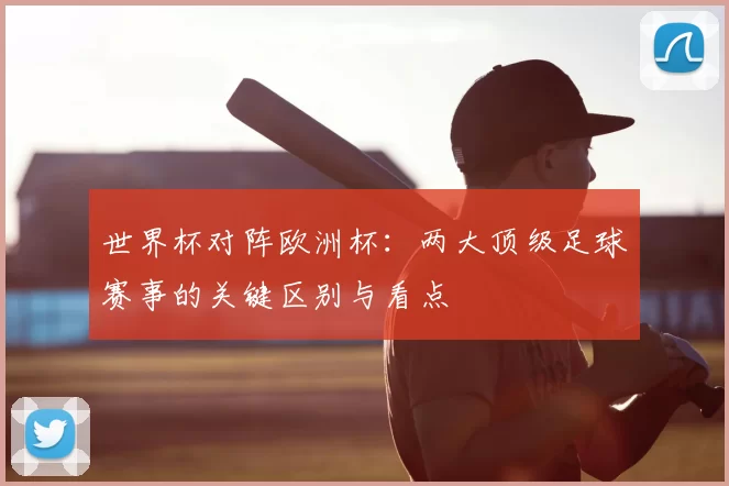 世界杯对阵欧洲杯:两大顶级足球赛事的关键区别与看点