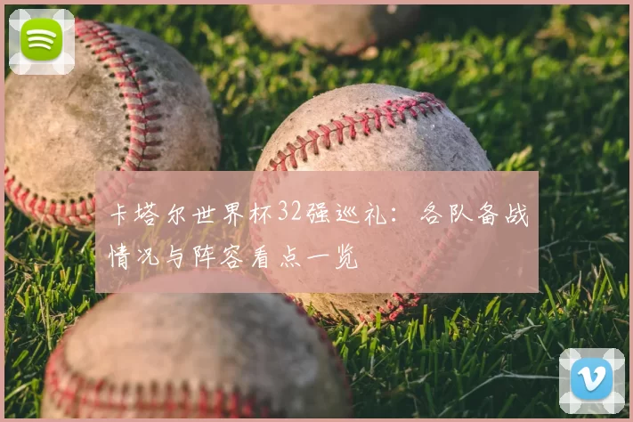 卡塔尔世界杯32强巡礼:各队备战情况与阵容看点一览