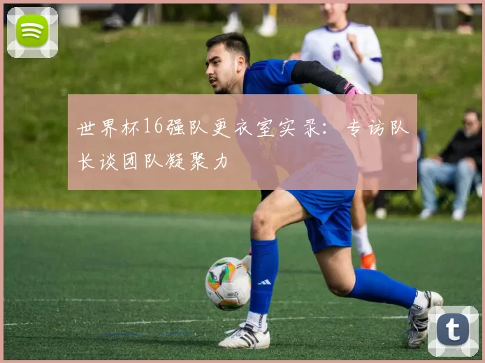 世界杯16强队更衣室实录:专访队长谈团队凝聚力