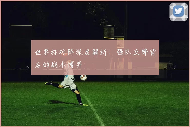 世界杯对阵深度解析：强队交锋背后的战术博弈