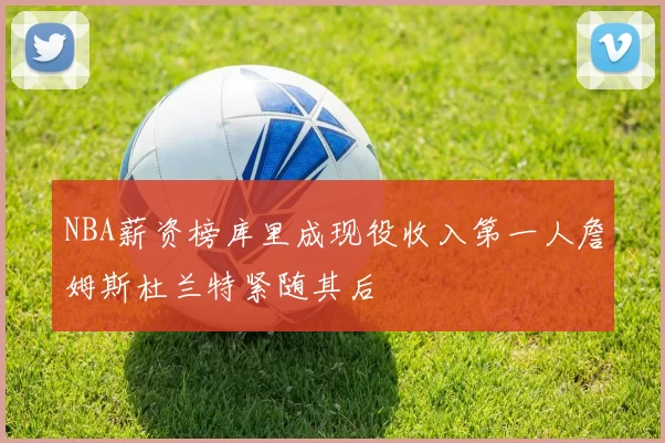 NBA薪资榜库里成现役收入第一人詹姆斯杜兰特紧随其后