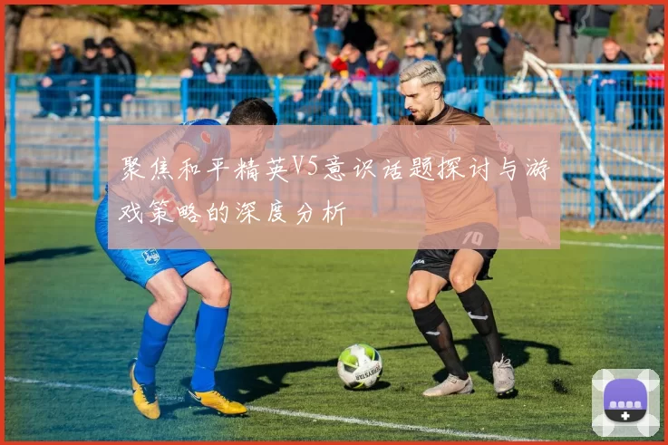 聚焦和平精英V5意识话题探讨与游戏策略的深度分析