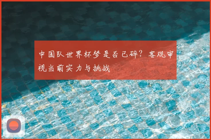 中国队世界杯梦是否已碎?客观审视当前实力与挑战