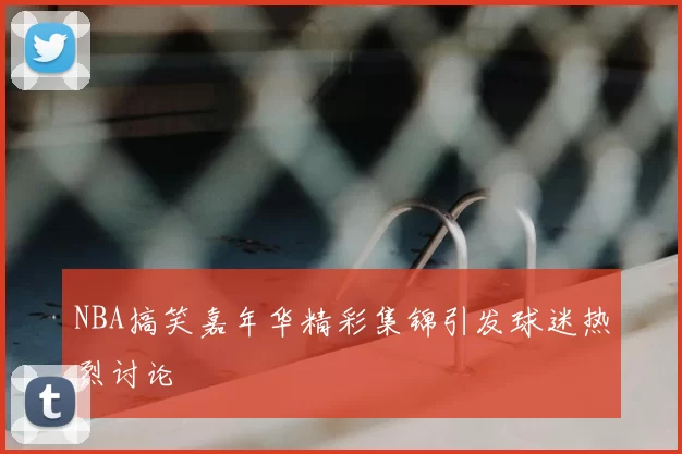 NBA搞笑嘉年华精彩集锦引发球迷热烈讨论