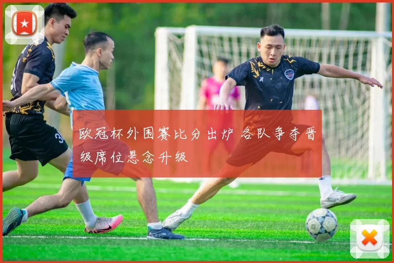 欧冠杯外围赛比分出炉 各队争夺晋级席位悬念升级