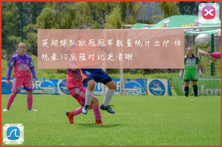英超球队欧冠冠军数量统计出炉 传统豪门底蕴对比更清晰