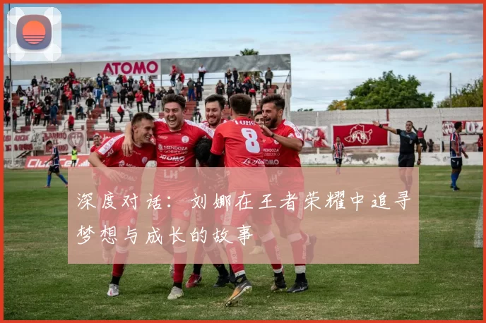 深度对话:刘娜在王者荣耀中追寻梦想与成长的故事
