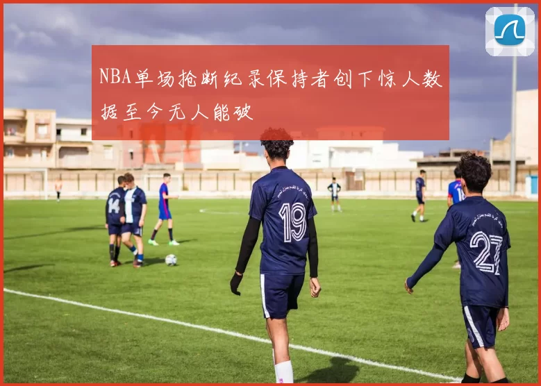 NBA单场抢断纪录保持者创下惊人数据至今无人能破