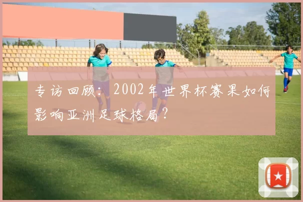 专访回顾:2002年世界杯赛果如何影响亚洲足球格局?