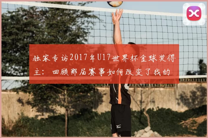 独家专访2017年U17世界杯金球奖得主:回顾那届赛事如何改变了我的人生