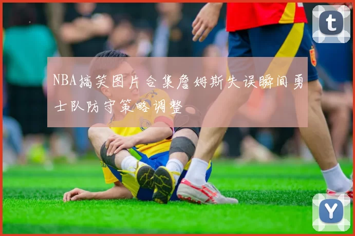 NBA搞笑图片合集詹姆斯失误瞬间勇士队防守策略调整