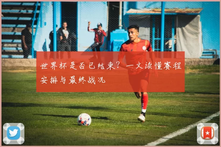 世界杯是否已结束?一文读懂赛程安排与最终战况