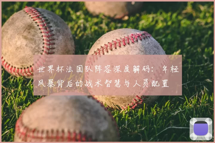世界杯法国队阵容深度解码：年轻风暴背后的战术智慧与人员配置