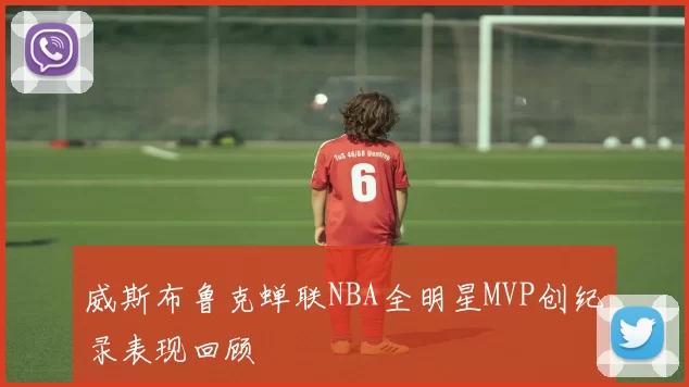 威斯布鲁克蝉联NBA全明星MVP创纪录表现回顾