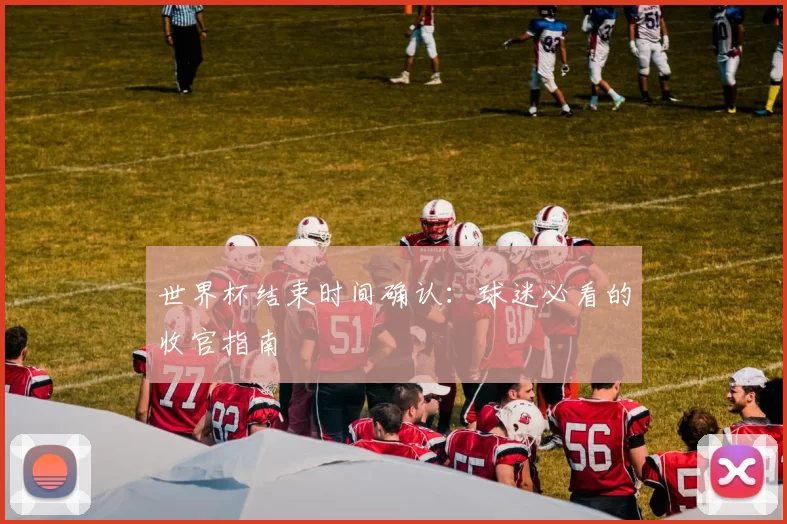 世界杯结束时间确认：球迷必看的收官指南