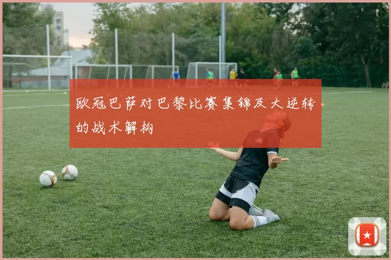 欧冠巴萨对巴黎比赛集锦及大逆转的战术解构