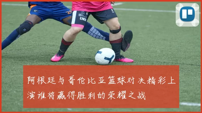 阿根廷与哥伦比亚篮球对决精彩上演谁将赢得胜利的荣耀之战