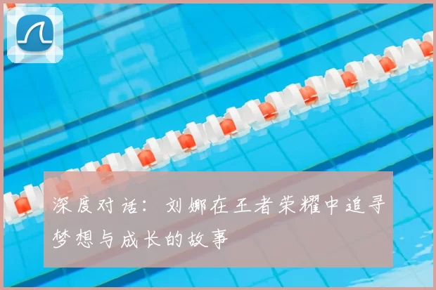 深度对话:刘娜在王者荣耀中追寻梦想与成长的故事