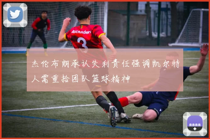 杰伦布朗承认失利责任强调凯尔特人需重拾团队篮球精神
