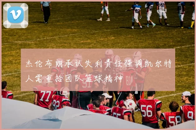 杰伦布朗承认失利责任强调凯尔特人需重拾团队篮球精神