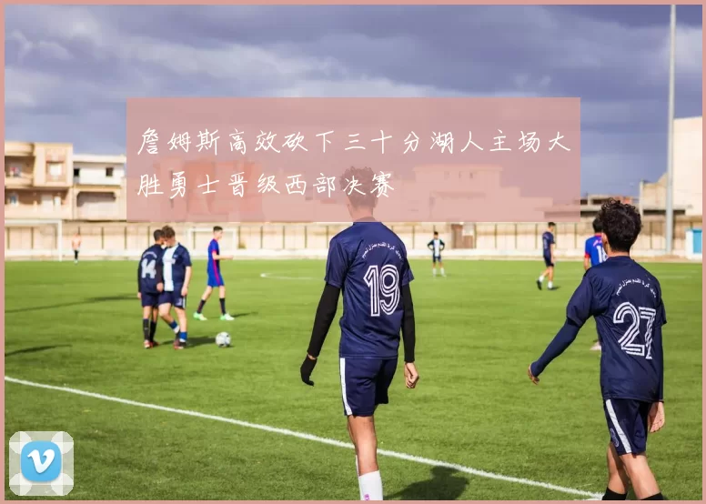 詹姆斯高效砍下三十分湖人主场大胜勇士晋级西部决赛