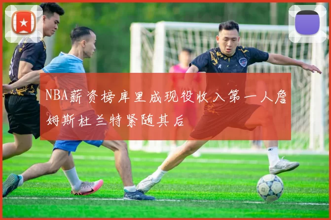 NBA薪资榜库里成现役收入第一人詹姆斯杜兰特紧随其后