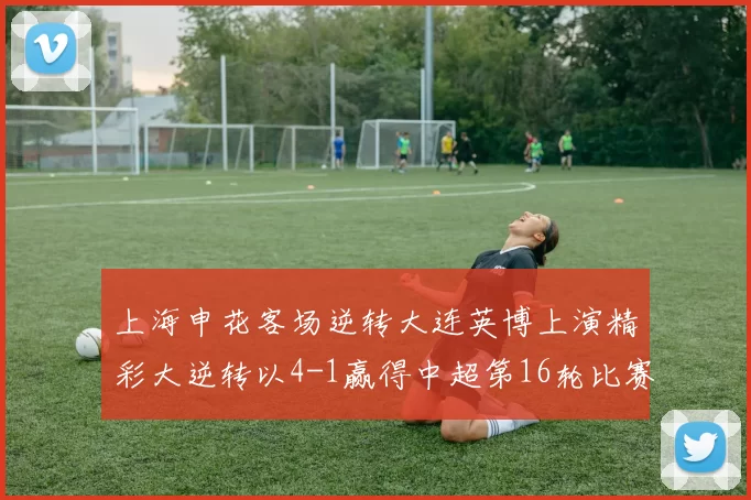 上海申花客场逆转大连英博上演精彩大逆转以4-1赢得中超第16轮比赛
