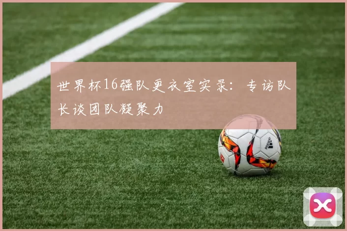世界杯16强队更衣室实录：专访队长谈团队凝聚力
