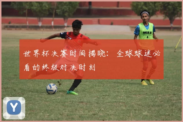 世界杯决赛时间揭晓:全球球迷必看的终极对决时刻