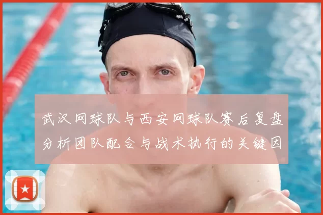 武汉网球队与西安网球队赛后复盘分析团队配合与战术执行的关键因素