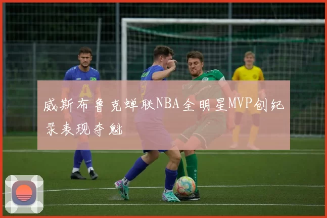 威斯布鲁克蝉联NBA全明星MVP创纪录表现夺魁