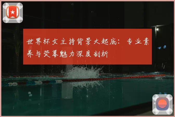 世界杯女主持背景大起底：专业素养与荧幕魅力深度剖析