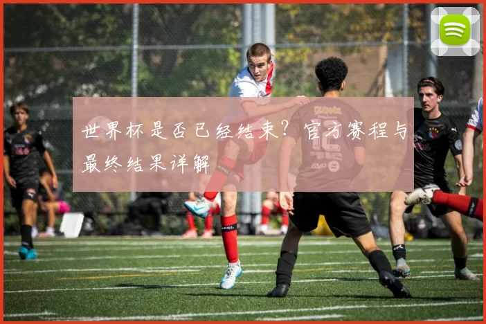 世界杯是否已经结束?官方赛程与最终结果详解