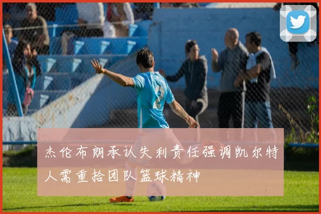 杰伦布朗承认失利责任强调凯尔特人需重拾团队篮球精神