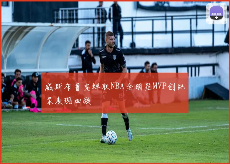 威斯布鲁克蝉联NBA全明星MVP创纪录表现回顾